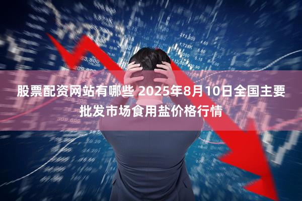 股票配资网站有哪些 2025年8月10日全国主要批发市场食用盐价格行情