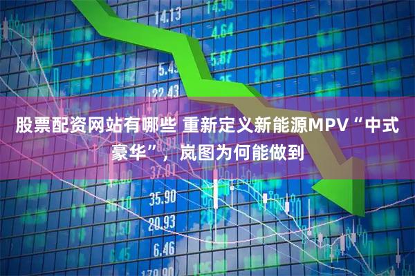 股票配资网站有哪些 重新定义新能源MPV“中式豪华”，岚图为何能做到