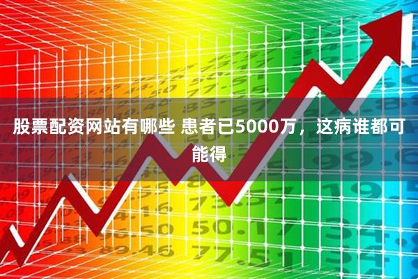 股票配资网站有哪些 患者已5000万，这病谁都可能得