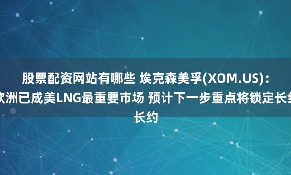 股票配资网站有哪些 埃克森美孚(XOM.US)：欧洲已成美LNG最重要市场 预计下一步重点将锁定长约