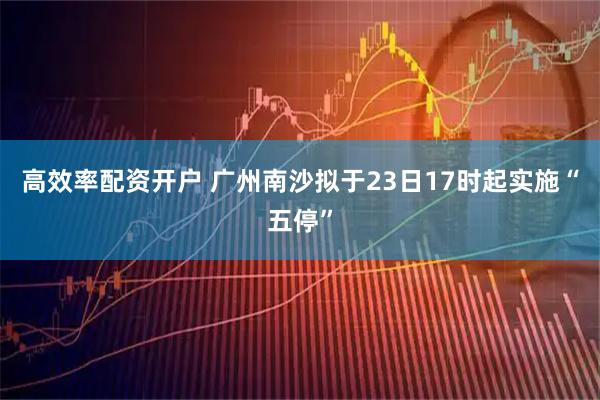 高效率配资开户 广州南沙拟于23日17时起实施“五停”