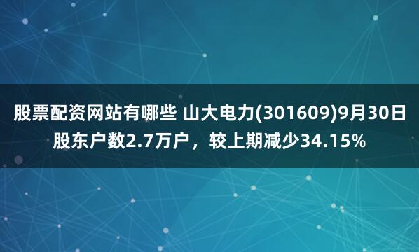 股票配资网站有哪些 山大电力(301609)9月30日股东户数2.7万户，较上期减少34.15%
