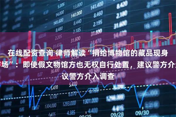 在线配资查询 律师解读“捐给博物馆的藏品现身拍卖市场”：即使假文物馆方也无权自行处置，建议警方介入调查