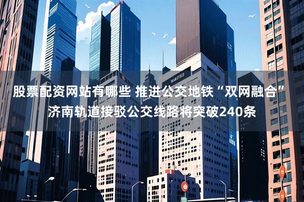 股票配资网站有哪些 推进公交地铁“双网融合” 济南轨道接驳公交线路将突破240条