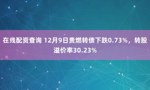 在线配资查询 12月9日贵燃转债下跌0.73%，转股溢价率30.23%