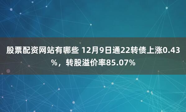 股票配资网站有哪些 12月9日通22转债上涨0.43%，转股溢价率85.07%