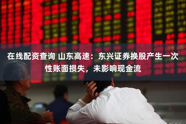 在线配资查询 山东高速：东兴证券换股产生一次性账面损失，未影响现金流