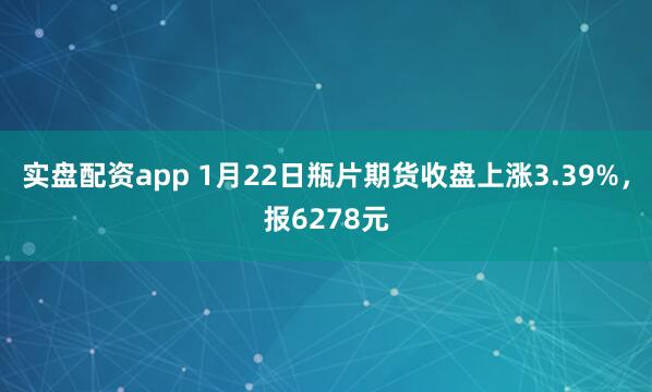 实盘配资app 1月22日瓶片期货收盘上涨3.39%，报6278元