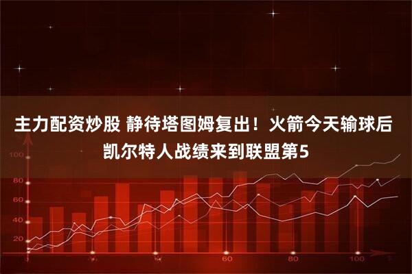 主力配资炒股 静待塔图姆复出！火箭今天输球后 凯尔特人战绩来到联盟第5
