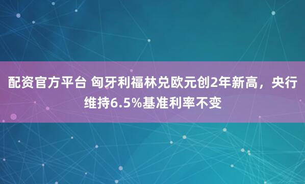 配资官方平台 匈牙利福林兑欧元创2年新高，央行维持6.5%基准利率不变