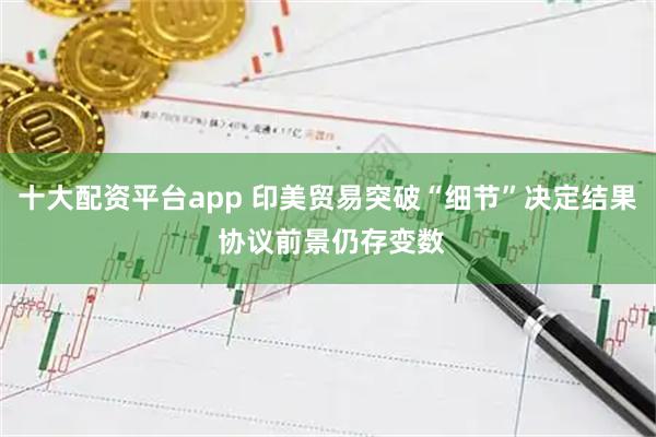 十大配资平台app 印美贸易突破“细节”决定结果 协议前景仍存变数