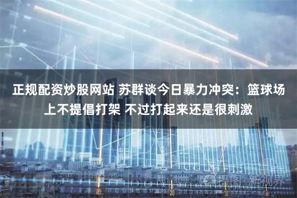 正规配资炒股网站 苏群谈今日暴力冲突：篮球场上不提倡打架 不过打起来还是很刺激