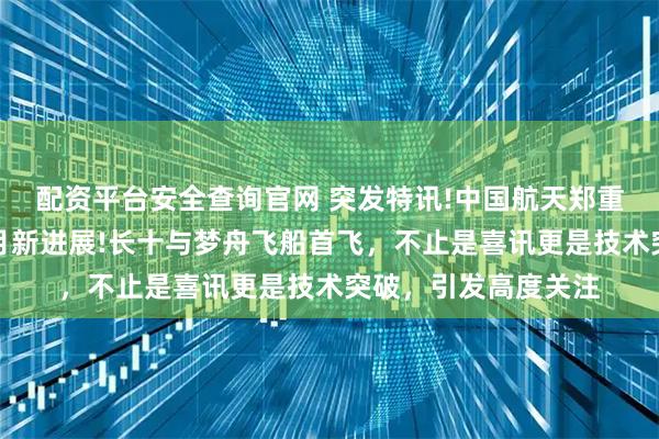 配资平台安全查询官网 突发特讯!中国航天郑重通告全球：载人登月新进展!长十与梦舟飞船首飞，不止是喜讯更是技术突破，引发高度关注