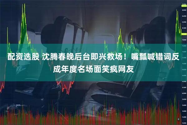 配资选股 沈腾春晚后台即兴救场！嘴瓢喊错词反成年度名场面笑疯网友