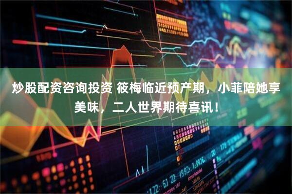 炒股配资咨询投资 筱梅临近预产期，小菲陪她享美味，二人世界期待喜讯！