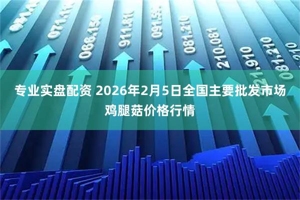 专业实盘配资 2026年2月5日全国主要批发市场鸡腿菇价格行情