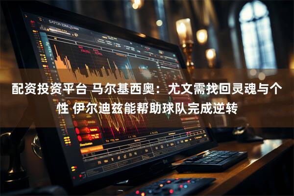 配资投资平台 马尔基西奥：尤文需找回灵魂与个性 伊尔迪兹能帮助球队完成逆转