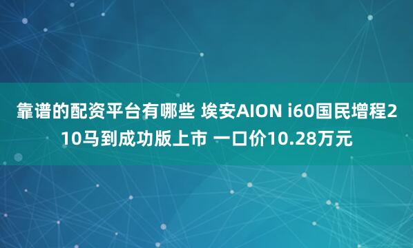 靠谱的配资平台有哪些 埃安AION i60国民增程210马到成功版上市 一口价10.28万元