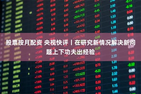 股票按月配资 央视快评丨在研究新情况解决新问题上下功夫出经验