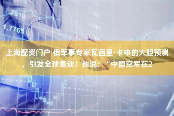 上海配资门户 俄军事专家瓦西里·卡申的大胆预测，引发全球轰动！他说：“中国空军在2