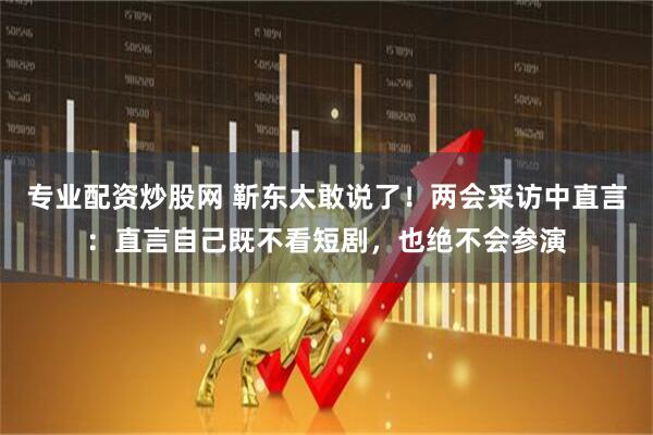 专业配资炒股网 靳东太敢说了！两会采访中直言：直言自己既不看短剧，也绝不会参演