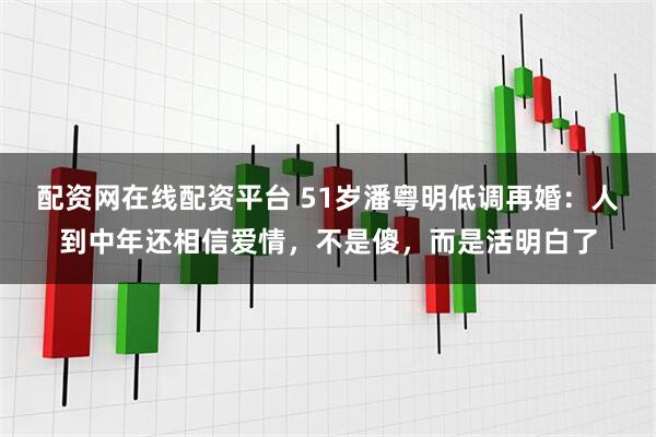 配资网在线配资平台 51岁潘粤明低调再婚：人到中年还相信爱情，不是傻，而是活明白了