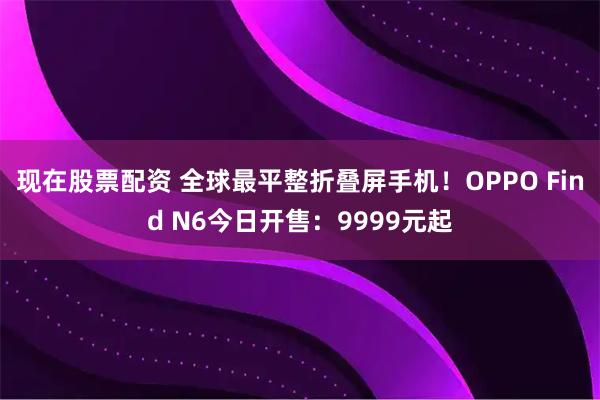 现在股票配资 全球最平整折叠屏手机！OPPO Find N6今日开售：9999元起