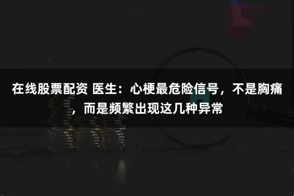 在线股票配资 医生：心梗最危险信号，不是胸痛，而是频繁出现这几种异常
